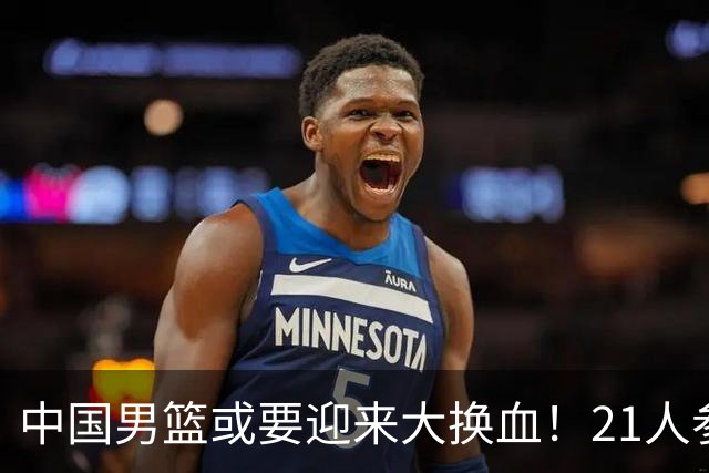 中国男篮或要迎来大换血！21人参加集训，以下这5名球员意外落选